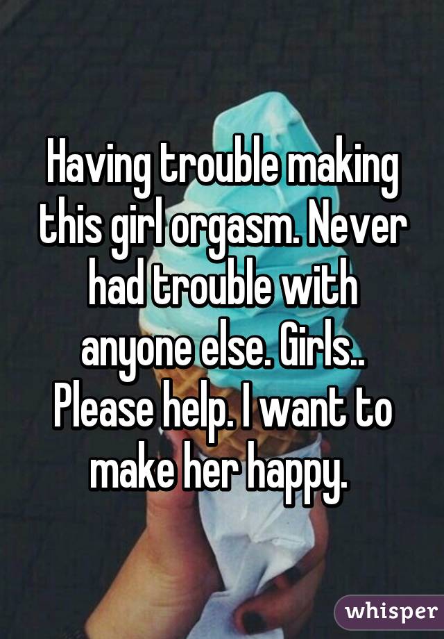 Having trouble making this girl orgasm. Never had trouble with anyone else. Girls.. Please help. I want to make her happy. 