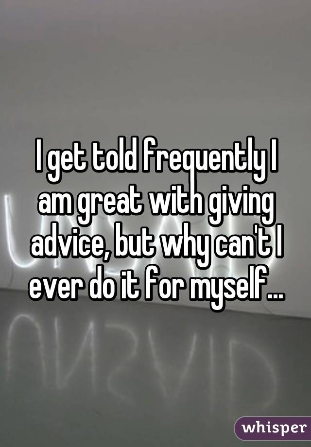 I get told frequently I am great with giving advice, but why can't I ever do it for myself...