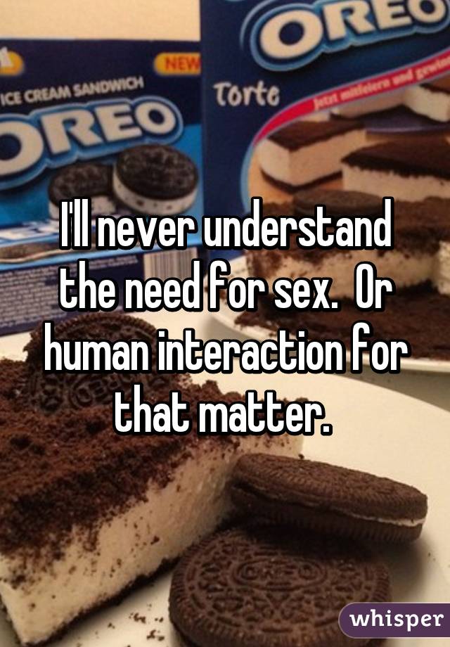 I'll never understand the need for sex.  Or human interaction for that matter. 