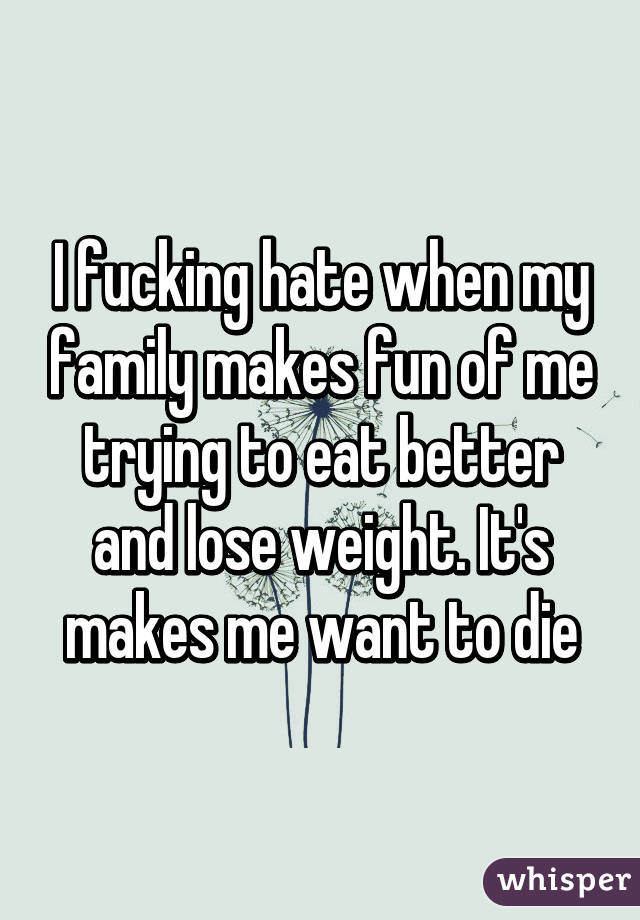 I fucking hate when my family makes fun of me trying to eat better and lose weight. It's makes me want to die