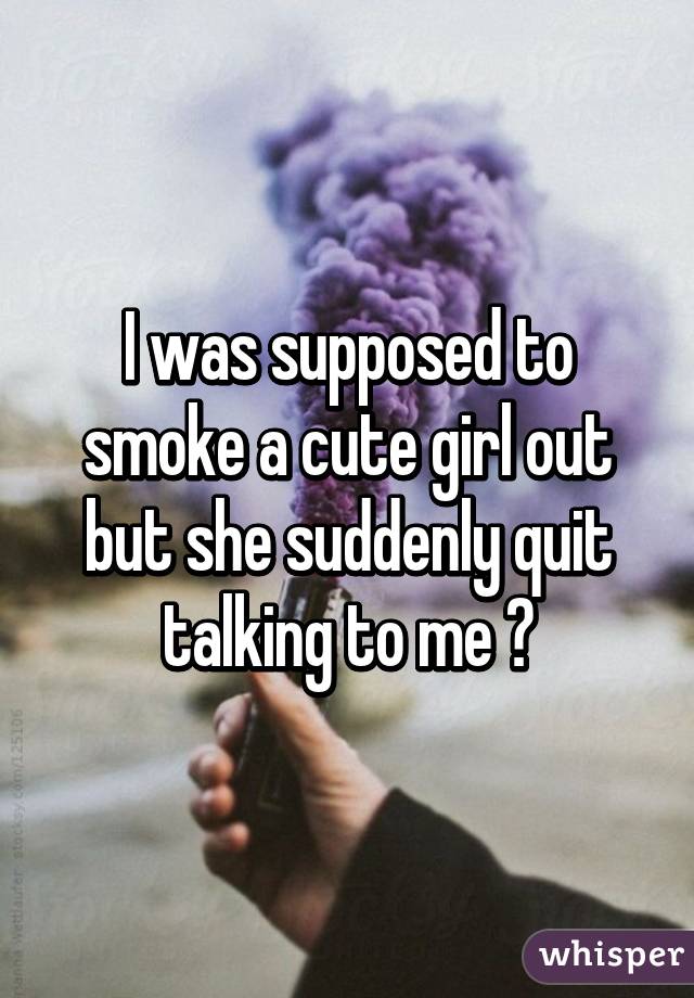 I was supposed to smoke a cute girl out but she suddenly quit talking to me 😵