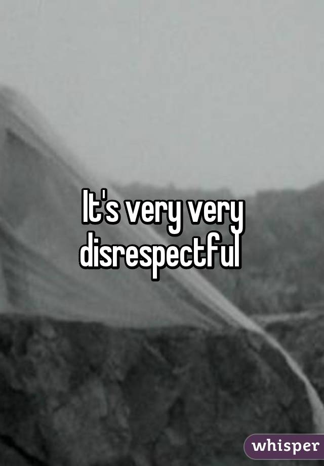 It's very very disrespectful 