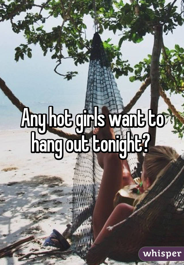 Any hot girls want to hang out tonight? 