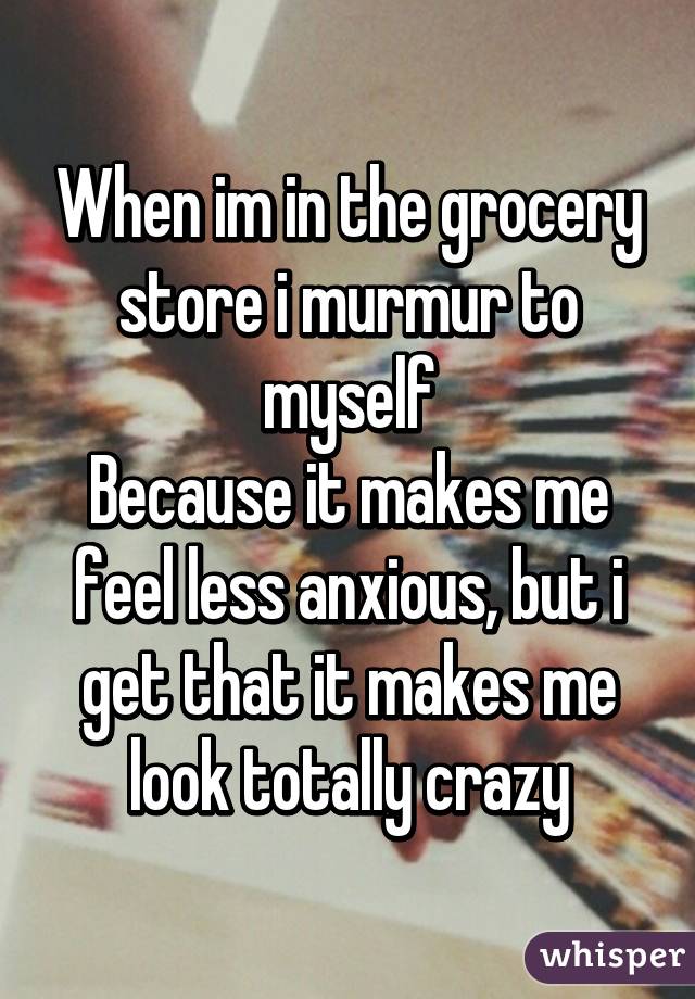 When im in the grocery store i murmur to myself
Because it makes me feel less anxious, but i get that it makes me look totally crazy