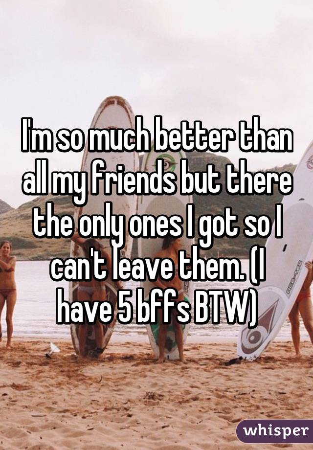 I'm so much better than all my friends but there the only ones I got so I can't leave them. (I have 5 bffs BTW)