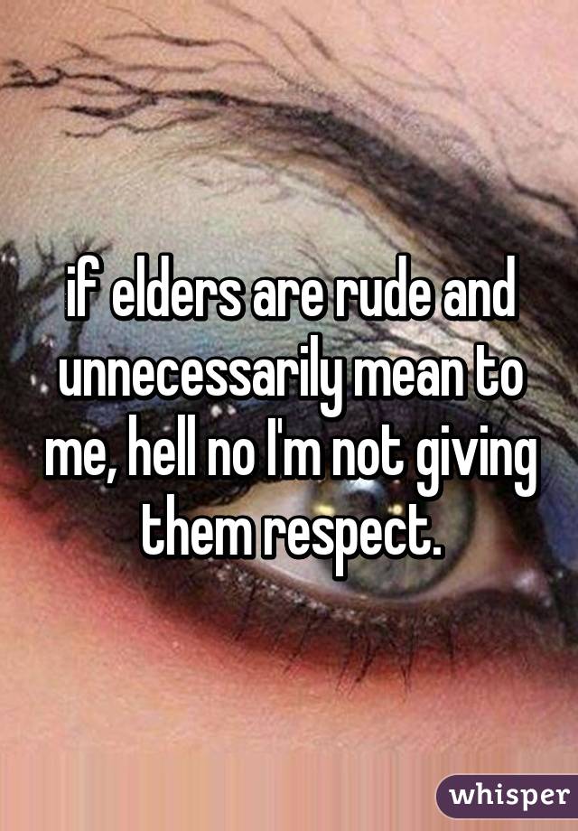 if elders are rude and unnecessarily mean to me, hell no I'm not giving them respect.