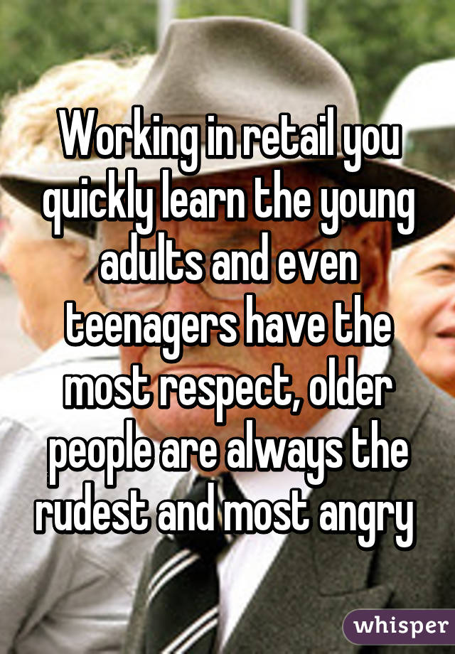 Working in retail you quickly learn the young adults and even teenagers have the most respect, older people are always the rudest and most angry 