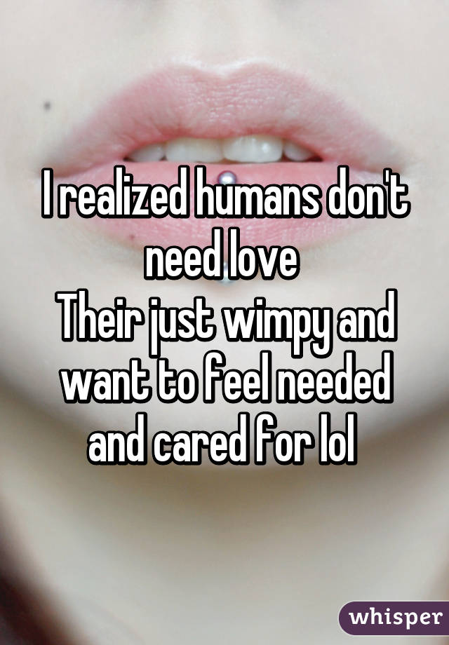I realized humans don't need love 
Their just wimpy and want to feel needed and cared for lol 