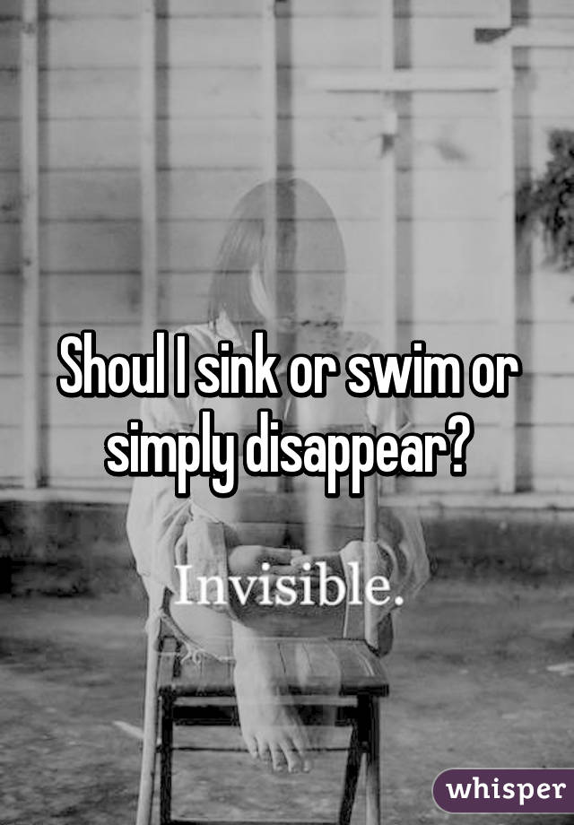 Shoul I sink or swim or simply disappear?