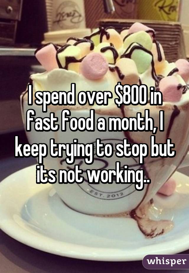 I spend over $800 in fast food a month, I keep trying to stop but its not working.. 