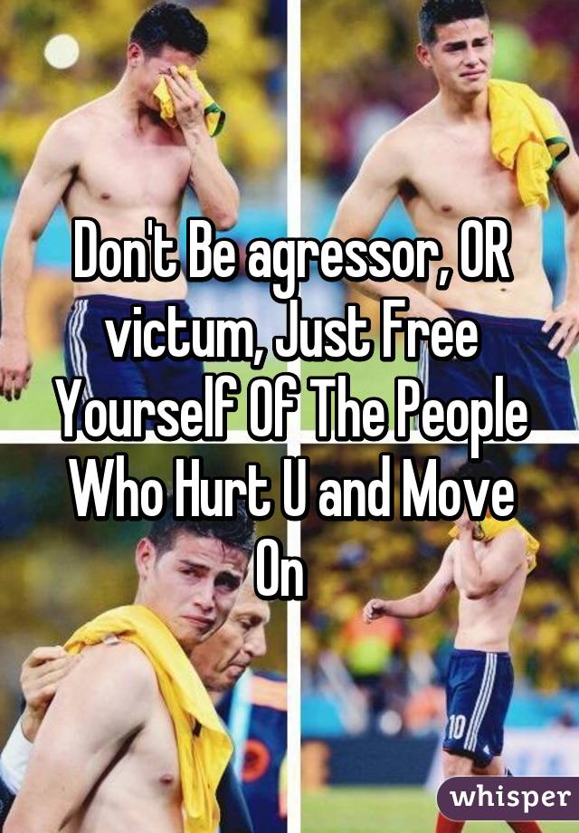 Don't Be agressor, OR victum, Just Free Yourself Of The People Who Hurt U and Move On  