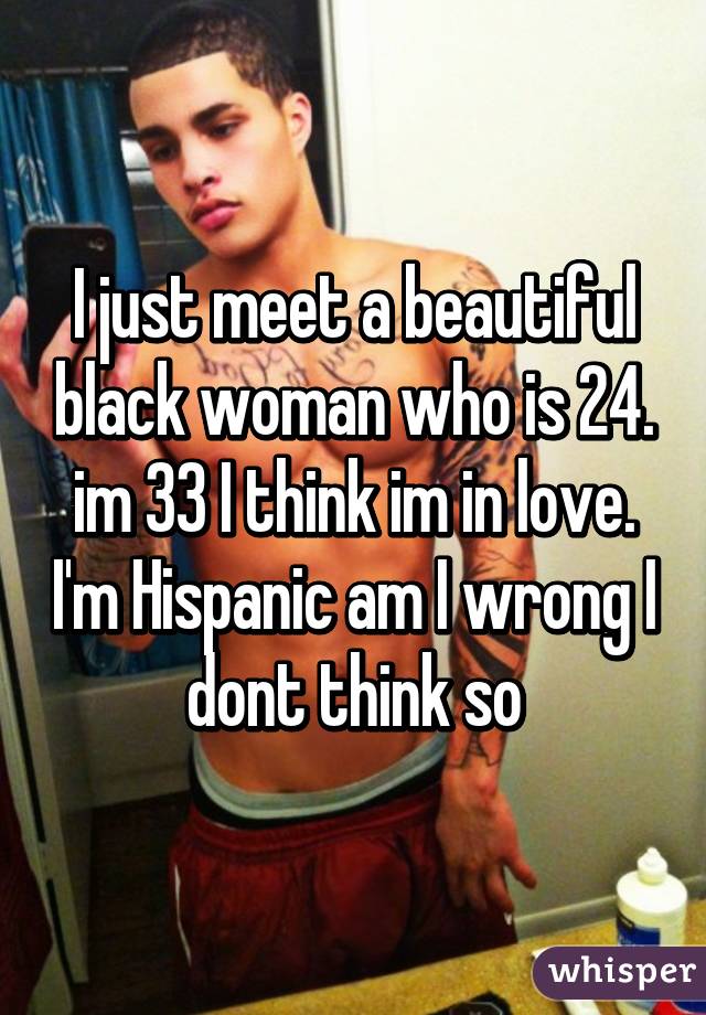 I just meet a beautiful black woman who is 24. im 33 I think im in love. I'm Hispanic am I wrong I dont think so