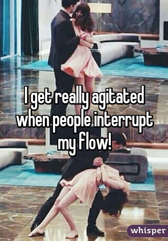 I get really agitated when people interrupt my flow!