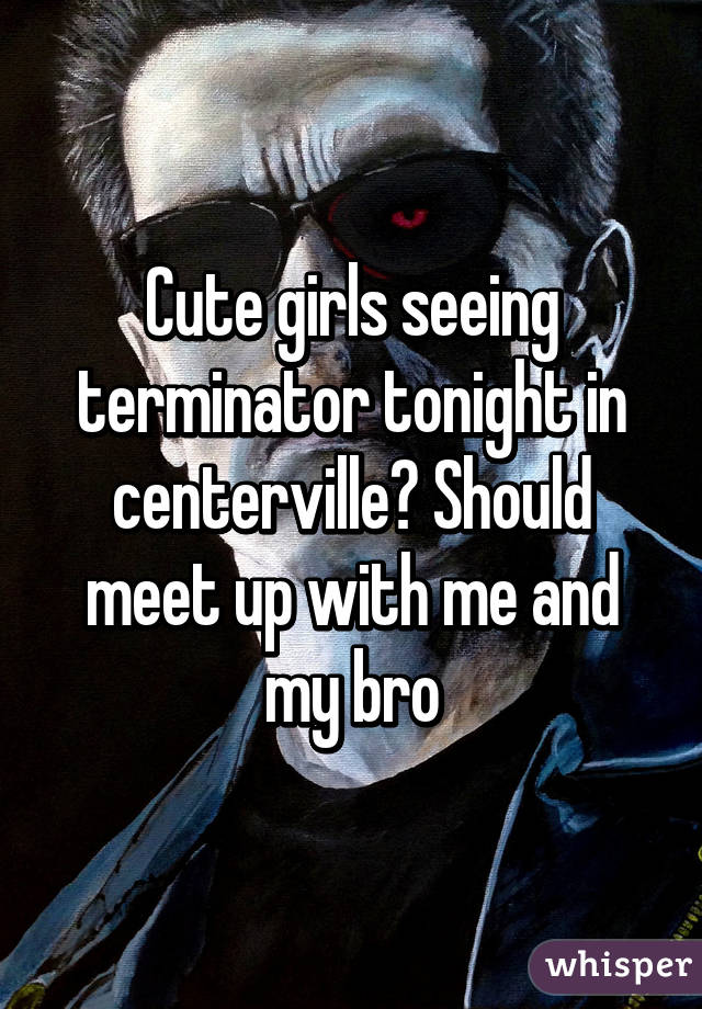 Cute girls seeing terminator tonight in centerville? Should meet up with me and my bro