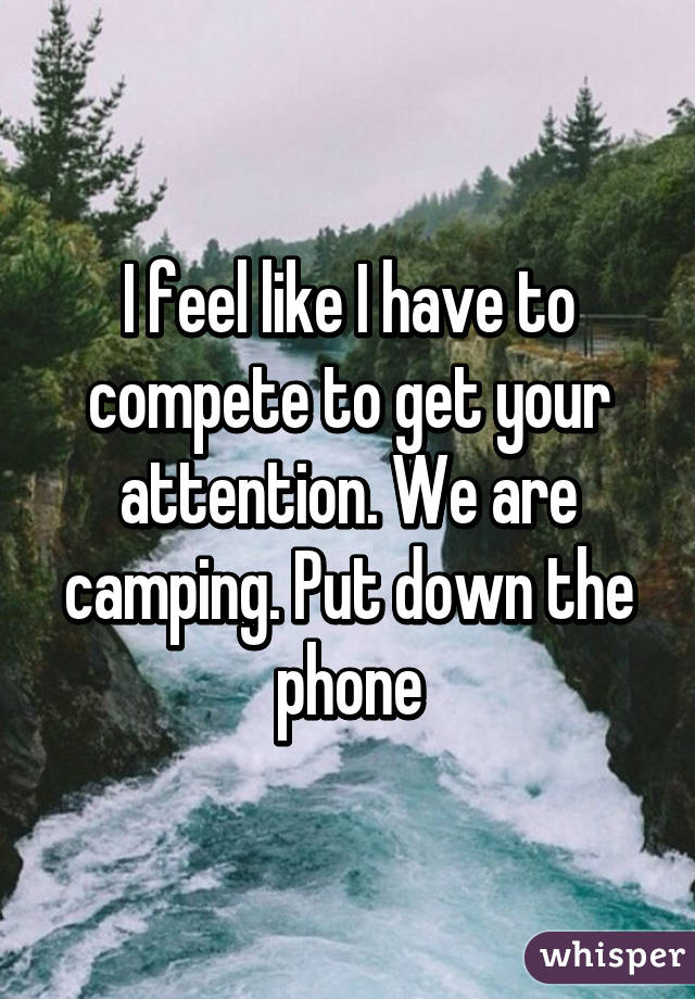 I feel like I have to compete to get your attention. We are camping. Put down the phone
