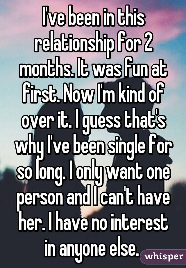I've been in this relationship for 2 months. It was fun at first. Now I'm kind of over it. I guess that's why I've been single for so long. I only want one person and I can't have her. I have no interest in anyone else. 