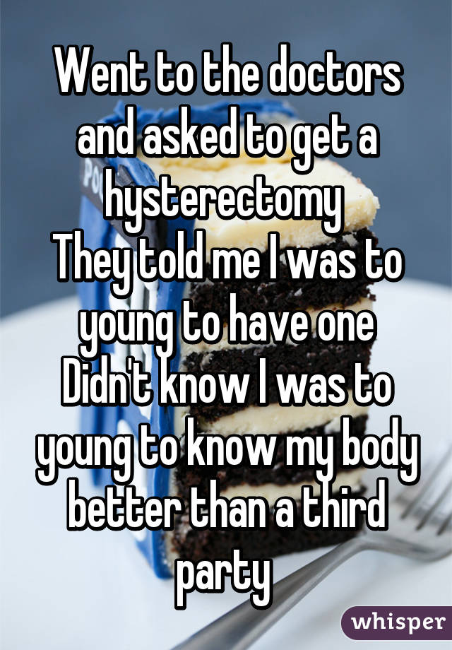 Went to the doctors and asked to get a hysterectomy 
They told me I was to young to have one
Didn't know I was to young to know my body better than a third party 