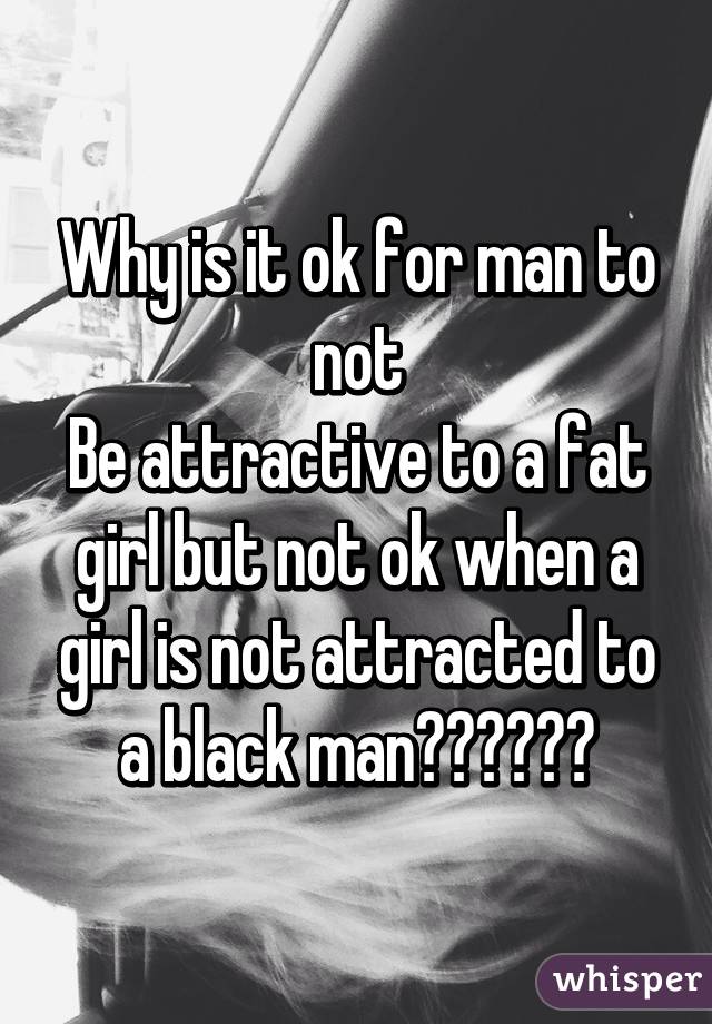 Why is it ok for man to not
Be attractive to a fat girl but not ok when a girl is not attracted to a black man??????