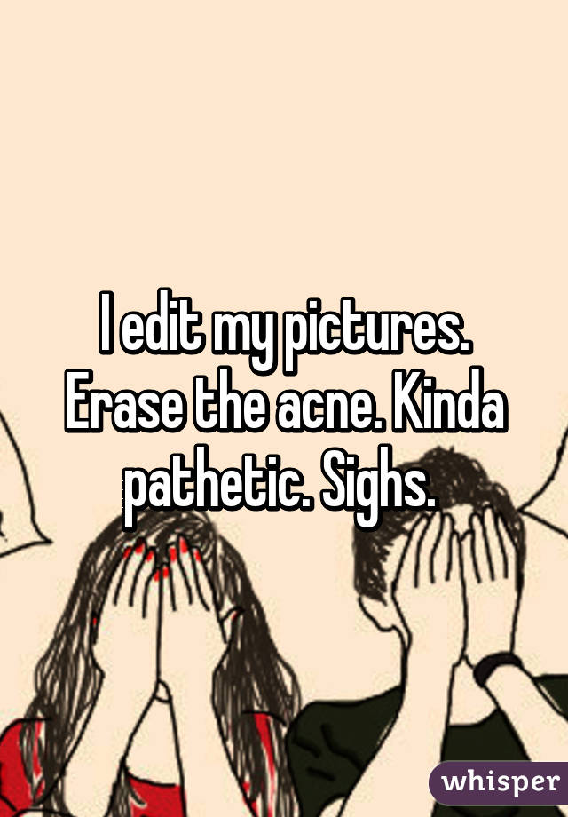 I edit my pictures. Erase the acne. Kinda pathetic. Sighs. 