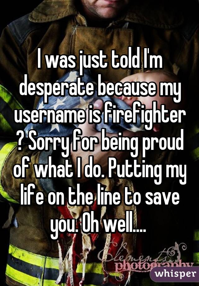 I was just told I'm desperate because my username is firefighter ? Sorry for being proud of what I do. Putting my life on the line to save you. Oh well.... 