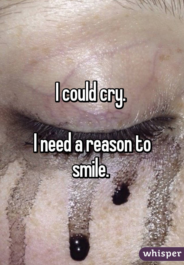 I could cry. 

I need a reason to smile. 