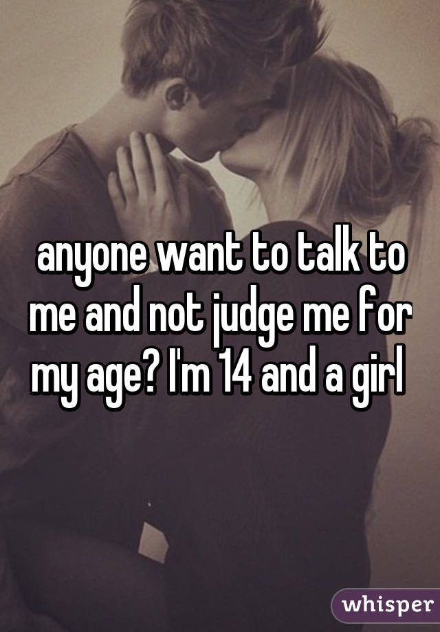 anyone want to talk to me and not judge me for my age? I'm 14 and a girl 