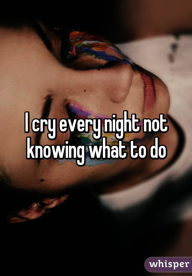 I cry every night not knowing what to do