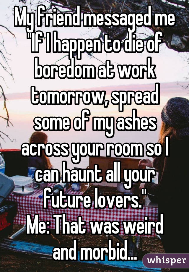 My friend messaged me
"If I happen to die of boredom at work tomorrow, spread some of my ashes across your room so I can haunt all your future lovers."
Me: That was weird and morbid...