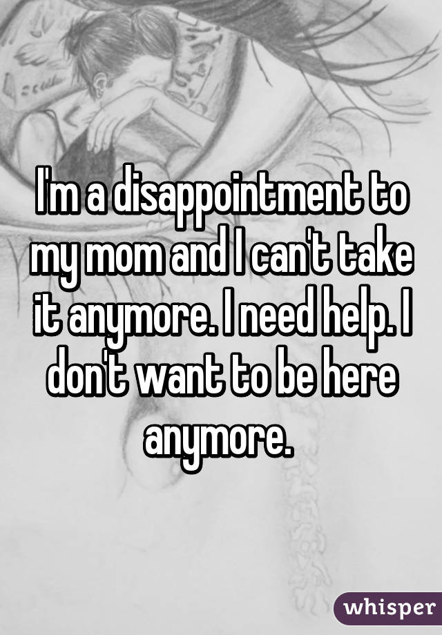 I'm a disappointment to my mom and I can't take it anymore. I need help. I don't want to be here anymore. 