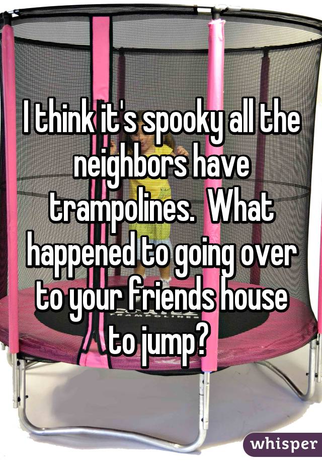I think it's spooky all the neighbors have trampolines.  What happened to going over to your friends house to jump? 