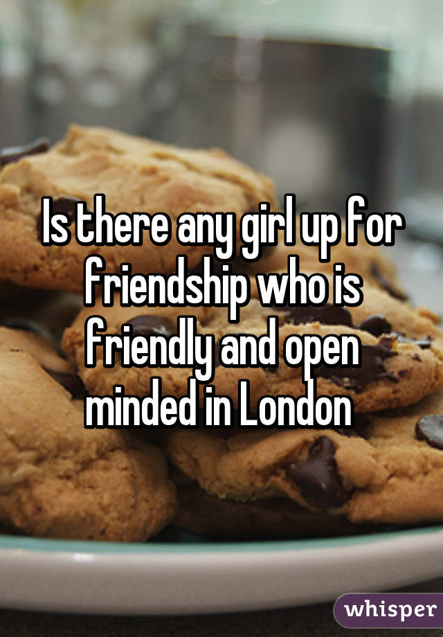 Is there any girl up for friendship who is friendly and open minded in London 