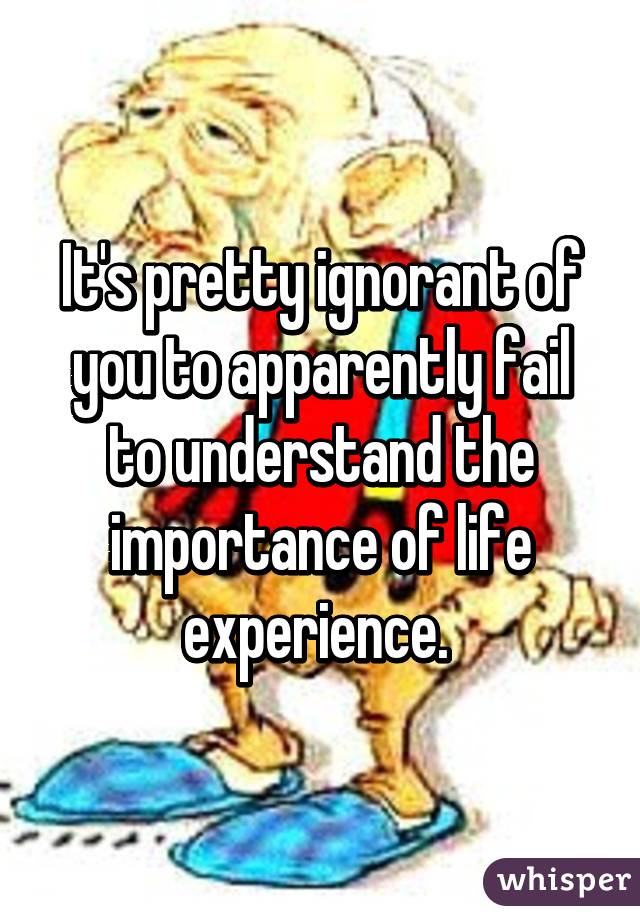 It's pretty ignorant of you to apparently fail to understand the importance of life experience. 