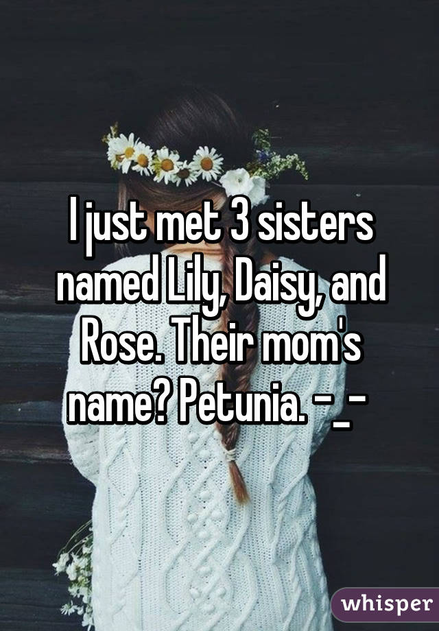 I just met 3 sisters named Lily, Daisy, and Rose. Their mom's name? Petunia. -_- 