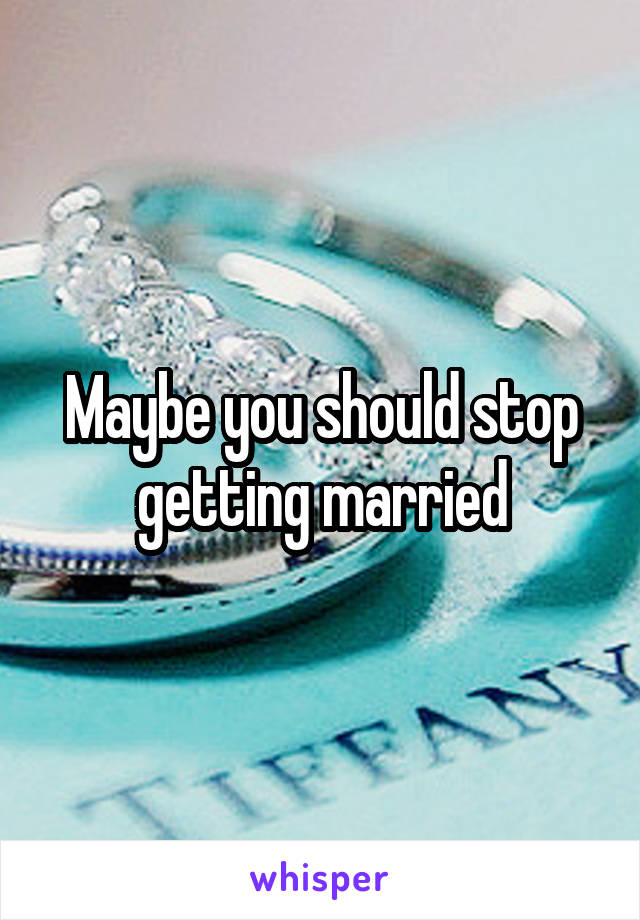 Maybe you should stop getting married