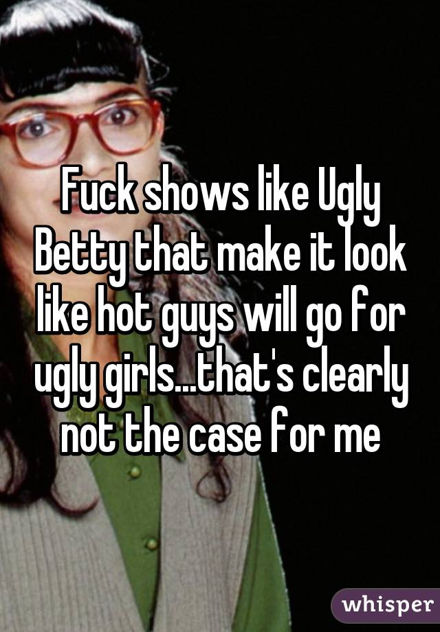 Fuck shows like Ugly Betty that make it look like hot guys will go for ugly girls...that's clearly not the case for me