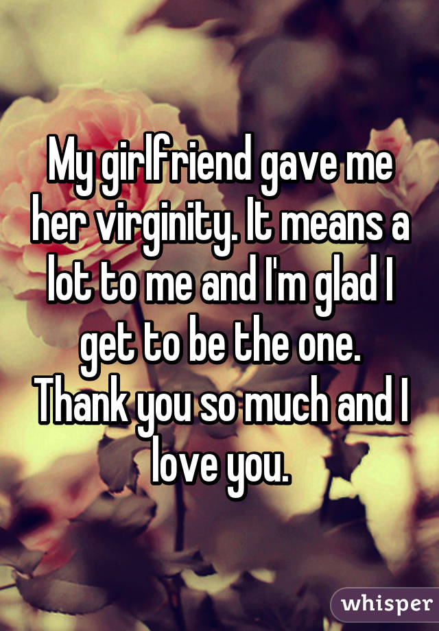 My girlfriend gave me her virginity. It means a lot to me and I'm glad I get to be the one. Thank you so much and I love you.