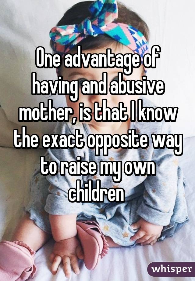 One advantage of having and abusive mother, is that I know the exact opposite way to raise my own children 
