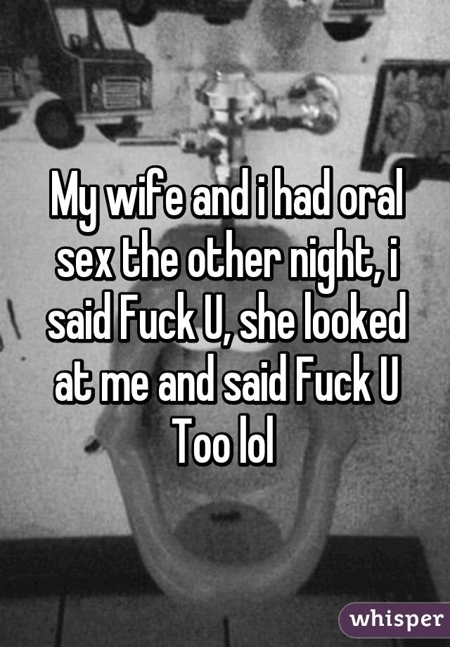 My wife and i had oral sex the other night, i said Fuck U, she looked at me and said Fuck U Too lol 
