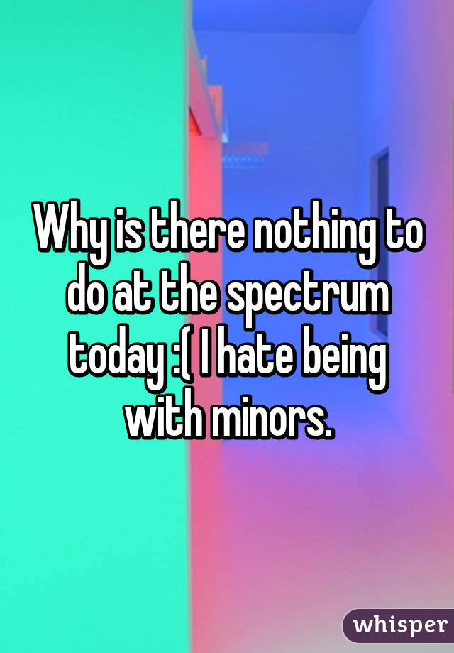 Why is there nothing to do at the spectrum today :( I hate being with minors.