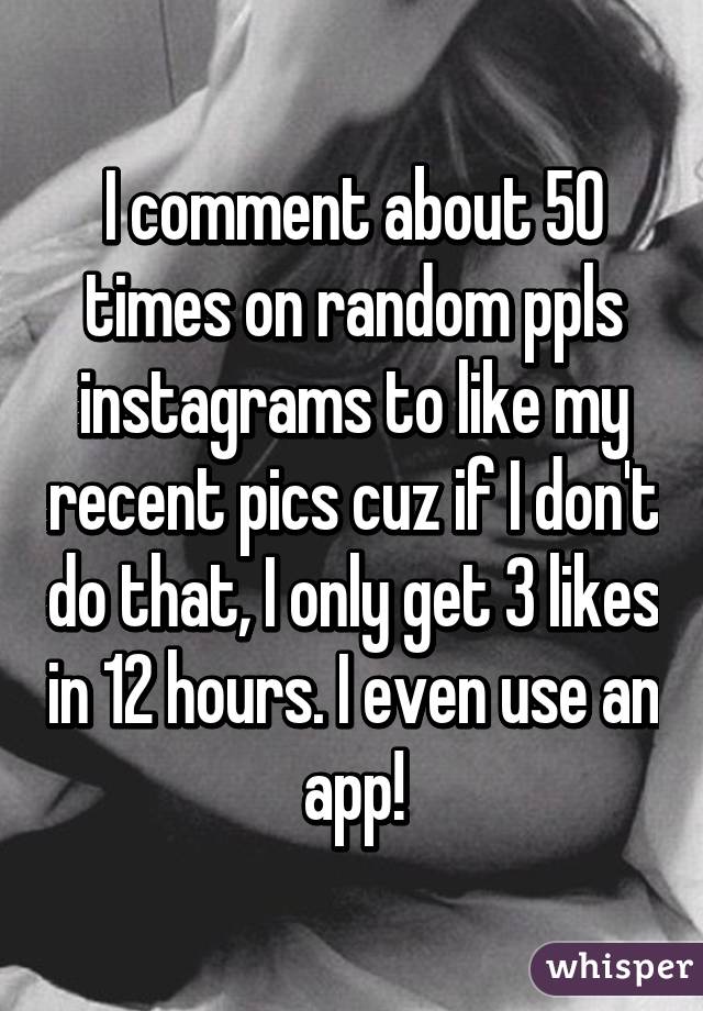 I comment about 50 times on random ppls instagrams to like my recent pics cuz if I don't do that, I only get 3 likes in 12 hours. I even use an app!