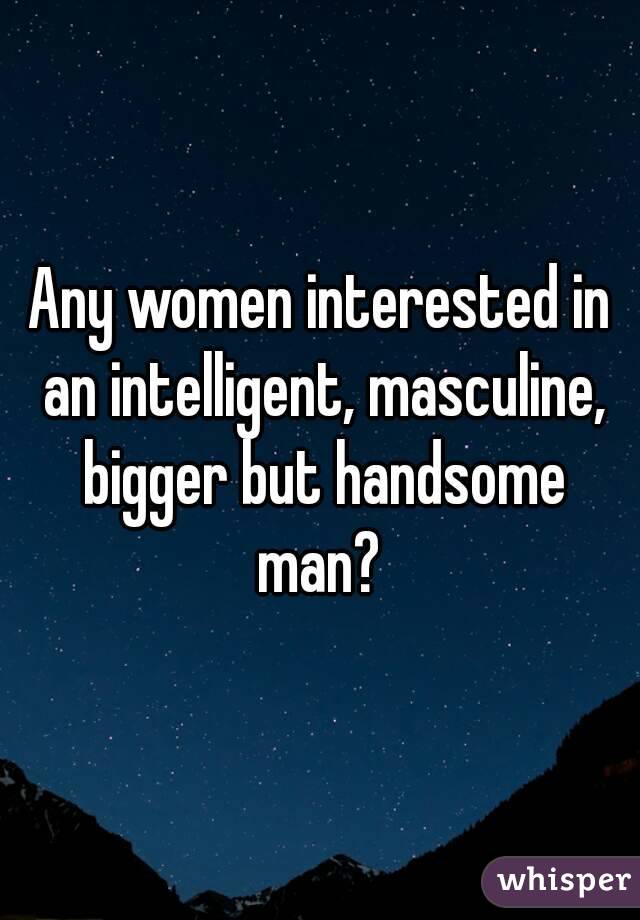 Any women interested in an intelligent, masculine, bigger but handsome man? 