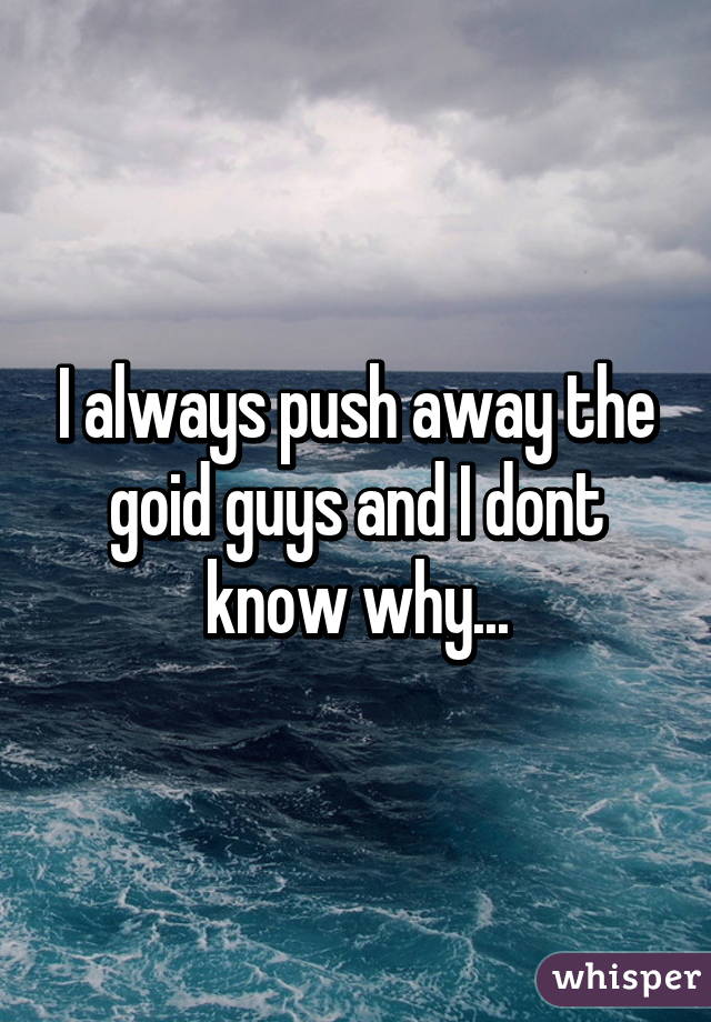 I always push away the goid guys and I dont know why...
