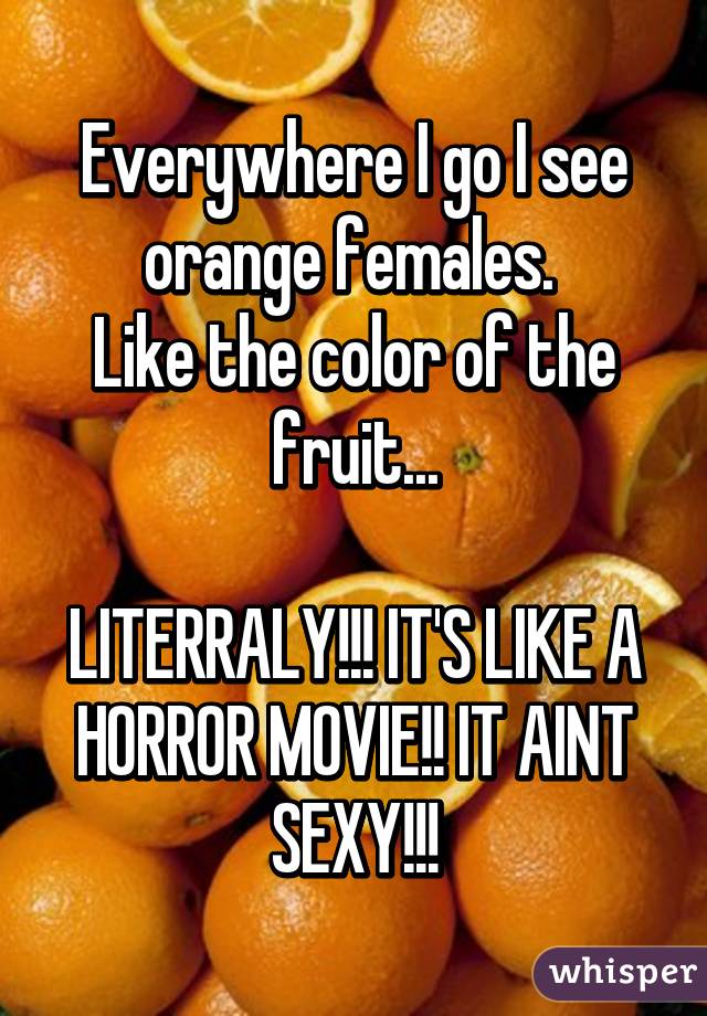 Everywhere I go I see orange females. 
Like the color of the fruit...

LITERRALY!!! IT'S LIKE A HORROR MOVIE!! IT AINT SEXY!!!