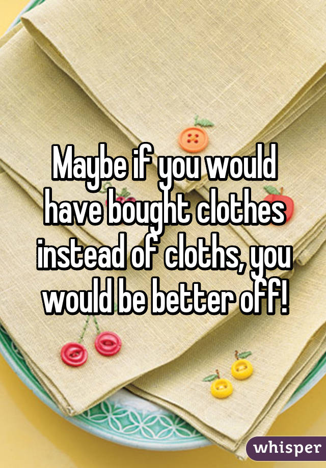 Maybe if you would have bought clothes instead of cloths, you would be better off!