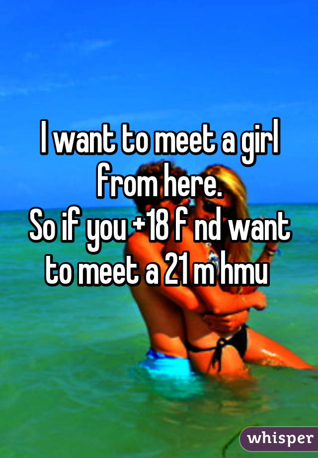 I want to meet a girl from here.
So if you +18 f nd want to meet a 21 m hmu 
