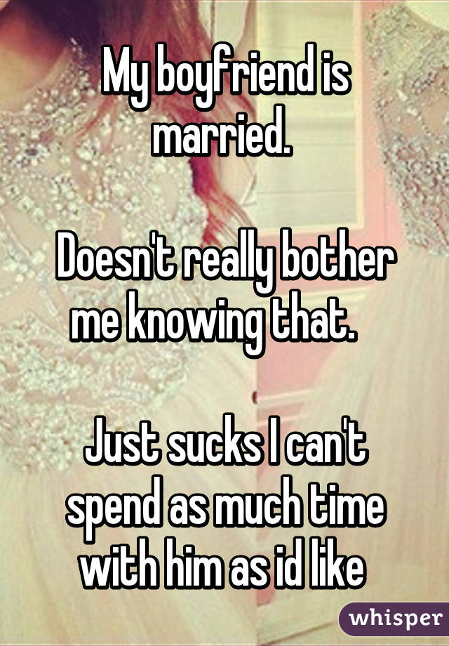 My boyfriend is married. 

Doesn't really bother me knowing that.   

Just sucks I can't spend as much time with him as id like 