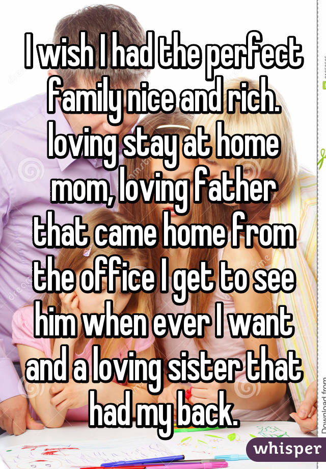 I wish I had the perfect family nice and rich. loving stay at home mom, loving father that came home from the office I get to see him when ever I want and a loving sister that had my back.