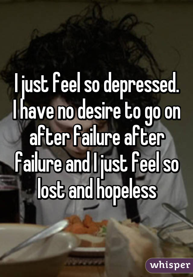 I just feel so depressed. I have no desire to go on after failure after failure and I just feel so lost and hopeless