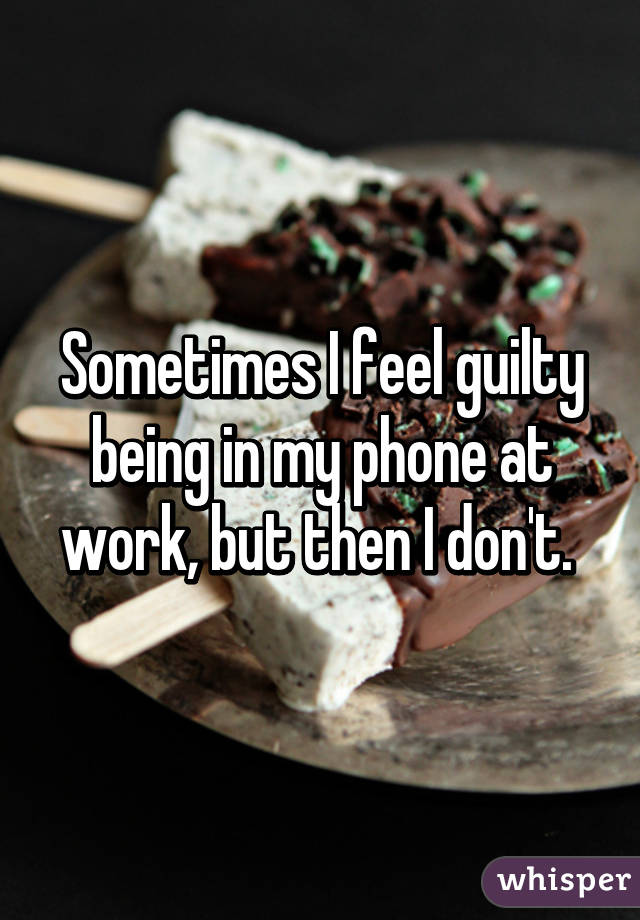 Sometimes I feel guilty being in my phone at work, but then I don't. 