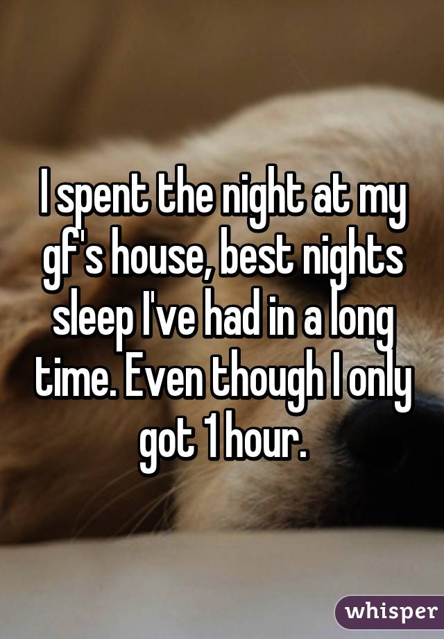 I spent the night at my gf's house, best nights sleep I've had in a long time. Even though I only got 1 hour.